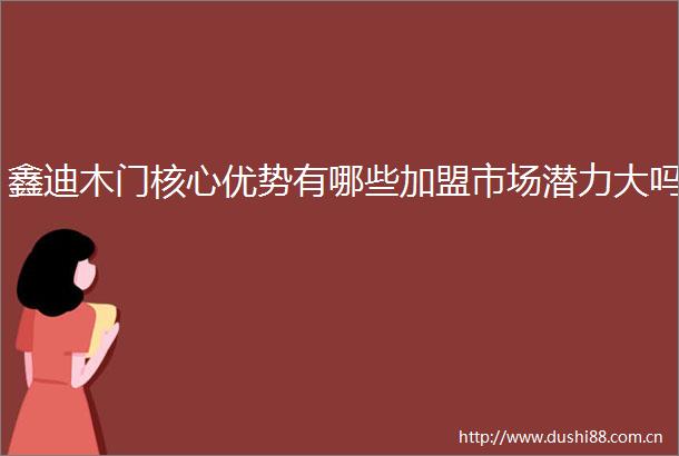 鑫迪木门核心优势有哪些加盟市场潜力大吗