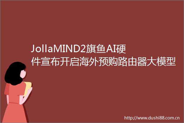 JollaMIND2旗鱼AI硬件宣布开启海外预购路由器大模型售489欧元