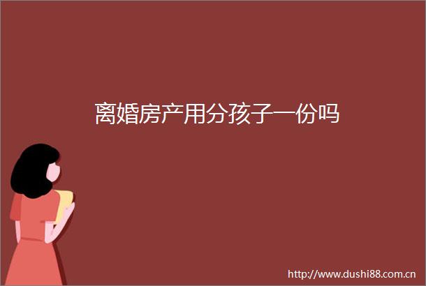 离婚房产用分孩子一份吗