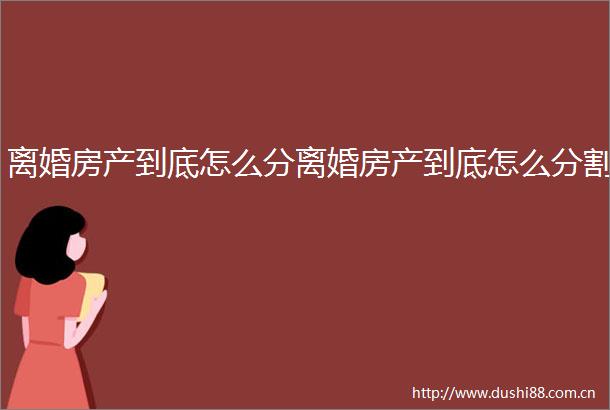 离婚房产到底怎么分离婚房产到底怎么分割