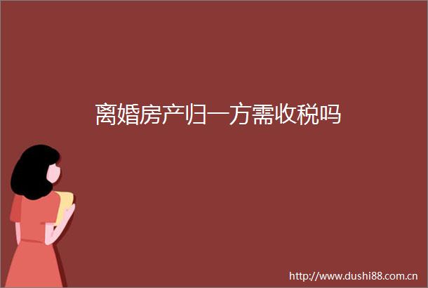 离婚房产归一方需收税吗