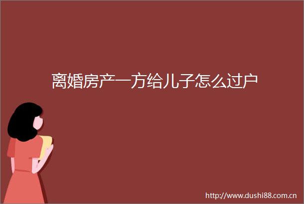 离婚房产一方给儿子怎么过户