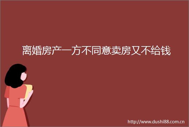 离婚房产一方不同意卖房又不给钱