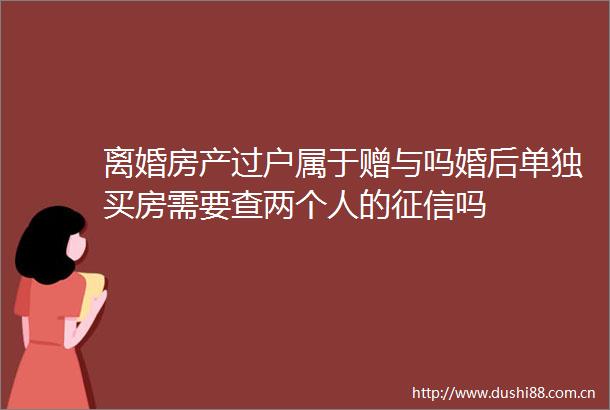 离婚房产过户属于赠与吗婚后单独买房需要查两个人的征信吗