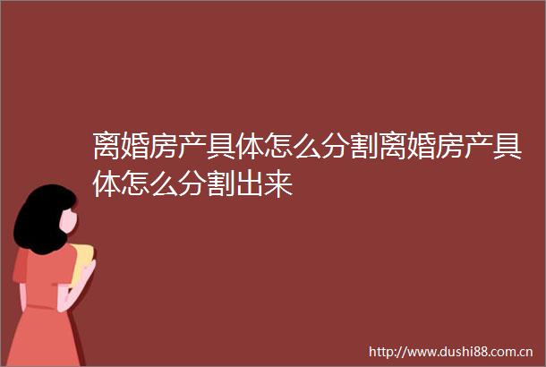 离婚房产具体怎么分割离婚房产具体怎么分割出来