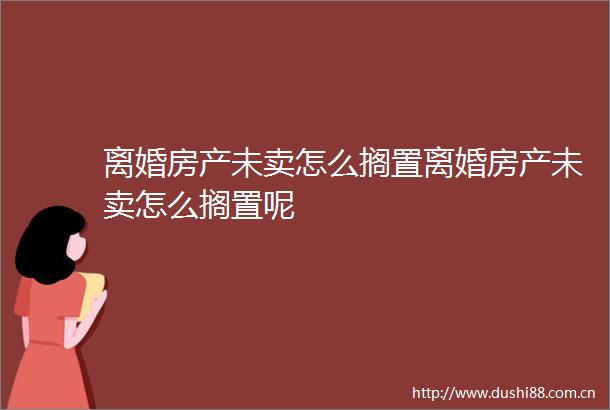 离婚房产未卖怎么搁置离婚房产未卖怎么搁置呢