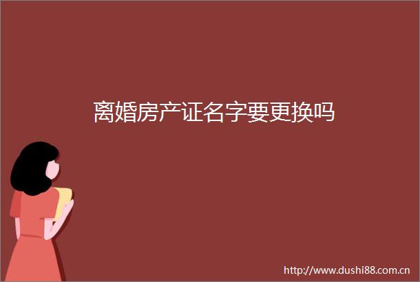离婚房产证名字要更换吗