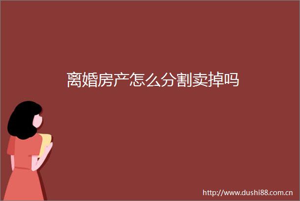 离婚房产怎么分割卖掉吗