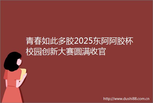 青春如此多胶2025东阿阿胶杯校园创新大赛圆满收官