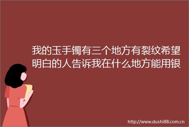 我的玉手镯有三个地方有裂纹希望明白的人告诉我在什么地方能用银