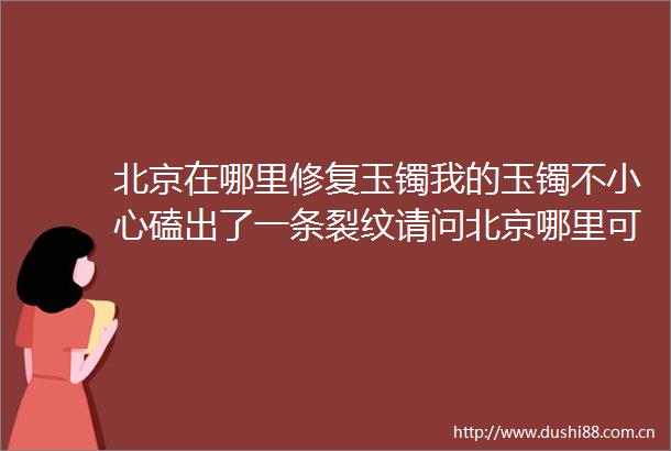北京在哪里修复玉镯我的玉镯不小心磕出了一条裂纹请问北京哪里可
