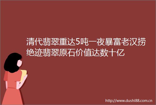 清代翡翠重达5吨一夜暴富老汉捞绝迹翡翠原石价值达数十亿