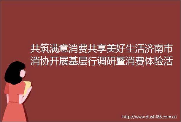 共筑满意消费共享美好生活济南市消协开展基层行调研暨消费体验活动