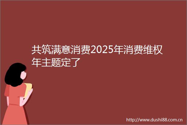 共筑满意消费2025年消费维权年主题定了