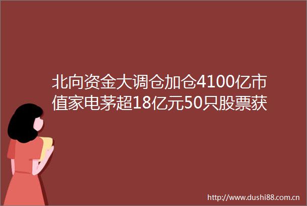 北向资金大调仓加仓4100亿市值家电茅超18亿元50只股票获增持超1000万股连续5日减仓贵州茅台（附名单）