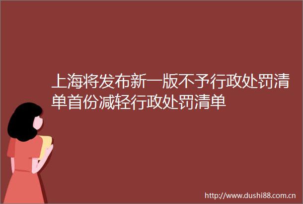 上海将发布新一版不予行政清单首份减轻行政清单