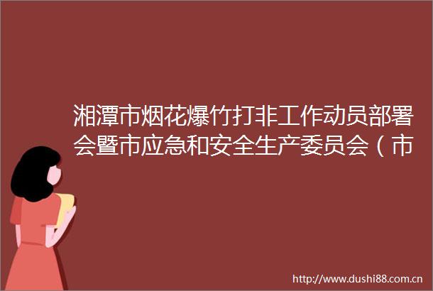 湘潭市烟花爆竹打非工作动员部署会暨市应急和安全生产委员会（市食安委）2025年第二次全体会议召开