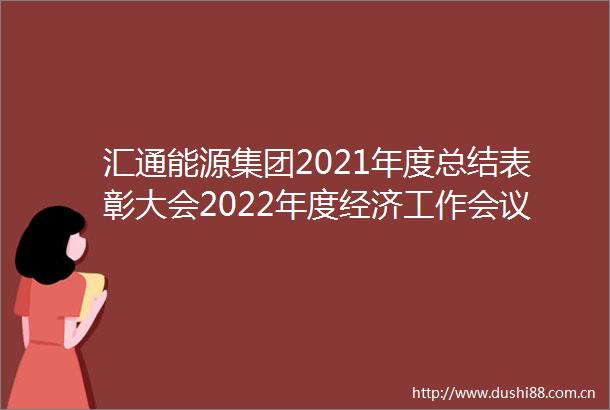 汇通能源集团2021年度总结表彰大会2022年度经济工作会议圆满举行