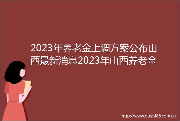 2023年养老金上调方案公布山西最新消息2023年山西养老金调整方案细则（原文）