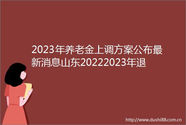 2023年养老金上调方案公布最新消息山东20222023年退休职工养老金调整方案细则
