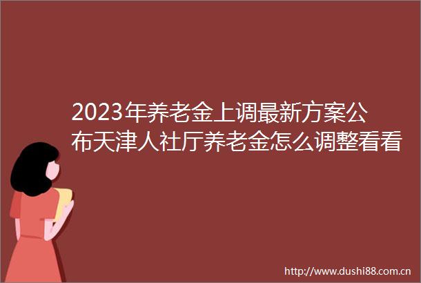 2023年养老金上调最新方案公布天津人社厅养老金怎么调整看看你能涨多少