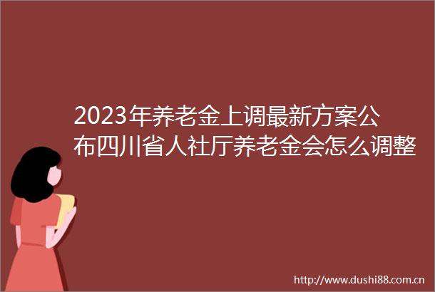 2023年养老金上调最新方案公布四川省人社厅养老金会怎么调整能补发多少钱