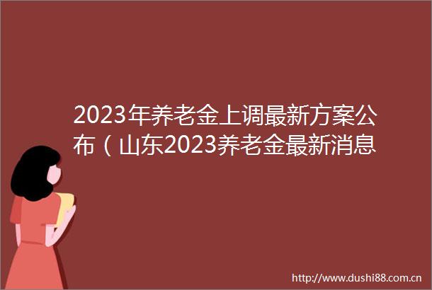 2023年养老金上调最新方案公布（山东2023养老金最新消息公布表了吗）