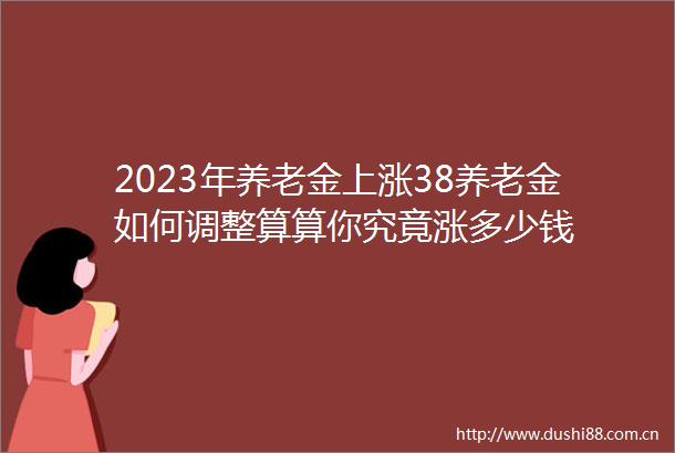 2023年养老金上涨38养老金如何调整算算你究竟涨多少钱