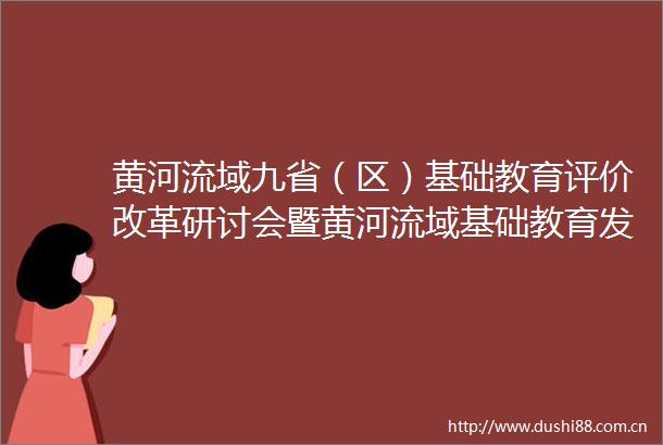 黄河流域九省（区）基础教育评价改革研讨会暨黄河流域基础教育发展联盟年会在济南召开