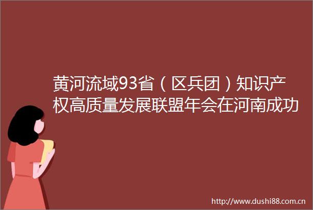 黄河流域93省（区兵团）知识产权高质量发展联盟年会在河南成功举办