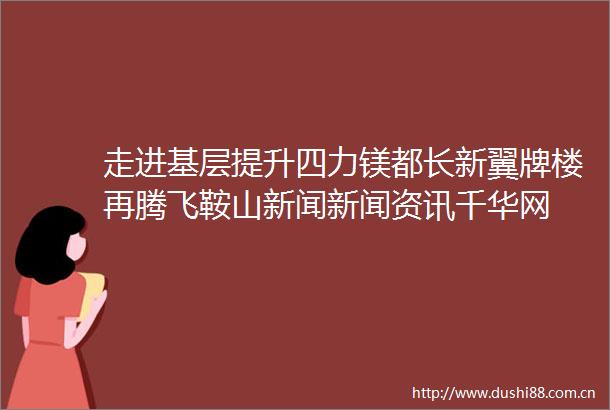 走进基层提升四力镁都长新翼牌楼再腾飞鞍山新闻新闻资讯千华网