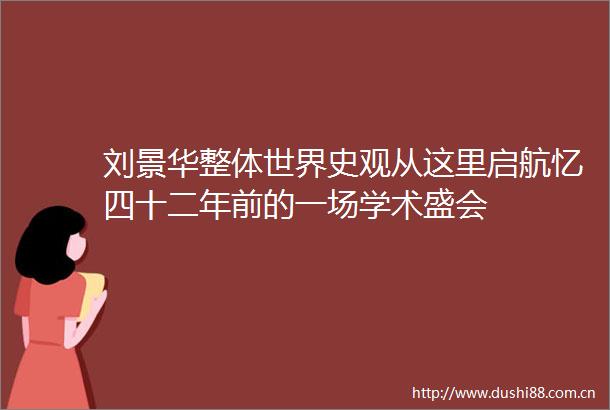 刘景华整体世界史观从这里启航忆四十二年前的一场学术盛会