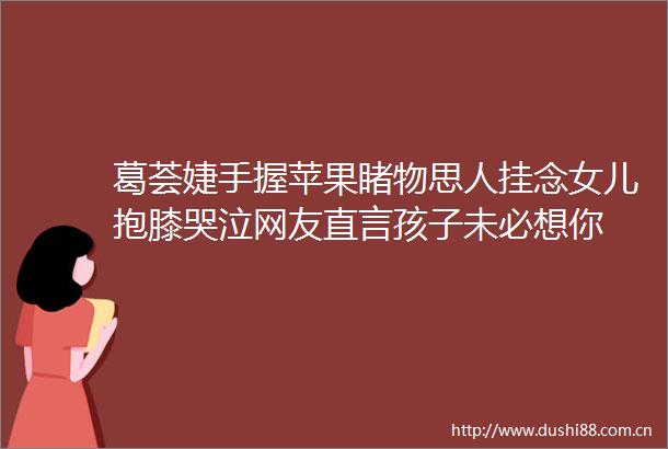 葛荟婕手握苹果睹物思人挂念女儿抱膝哭泣网友直言孩子未必想你