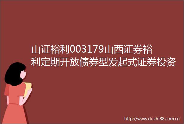 山证裕利003179山西证券裕利定期开放债券型发起式证券投资基金更新招募说明书和产品资料概要的提示性公告