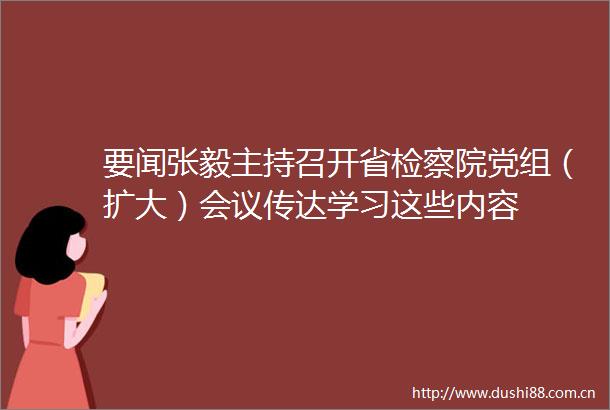 要闻张毅主持召开省检察院党组（扩大）会议传达学习这些内容