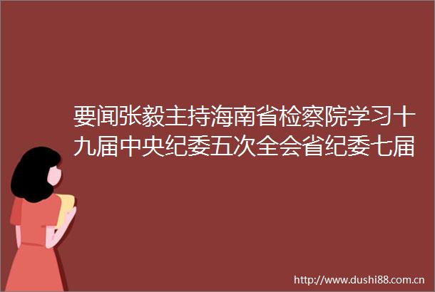 要闻张毅主持海南省检察院学习十九届中央纪委五次全会省纪委七届五次全会精神提出了这些要求