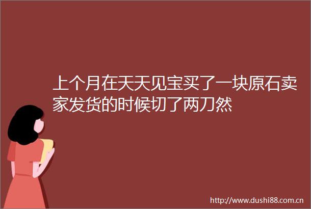 上个月在天天见宝买了一块原石卖家发货的时候切了两刀然