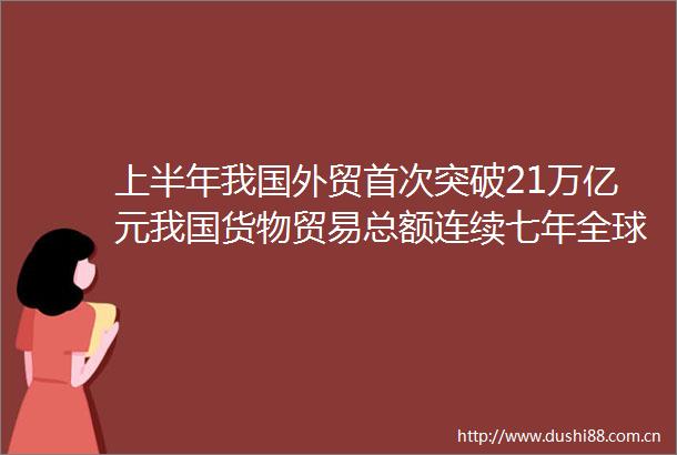 上半年我国外贸首次突破21万亿元我国货物贸易总额连续七年全球第一