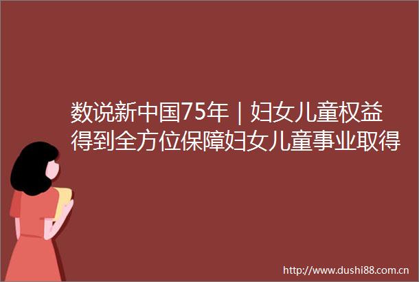 数说新75年｜妇女儿童权益得到全方位保障妇女儿童事业取得历史性成就