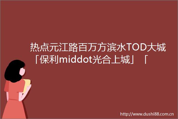 热点元江路百万方滨水TOD大城「保利middot光合上城」「保利middot光合跃城」建面约93143㎡34房热销中
