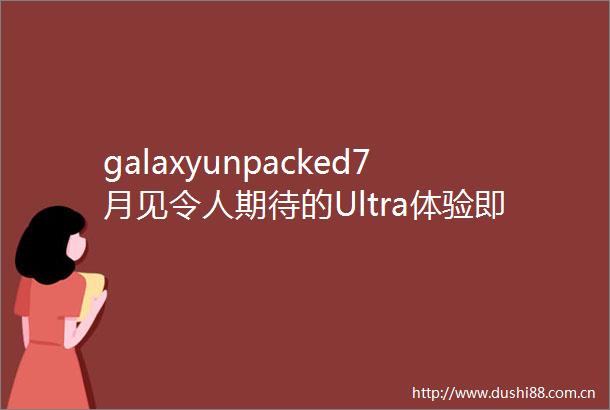 galaxyunpacked7月见令人期待的Ultra体验即将在折叠屏展开