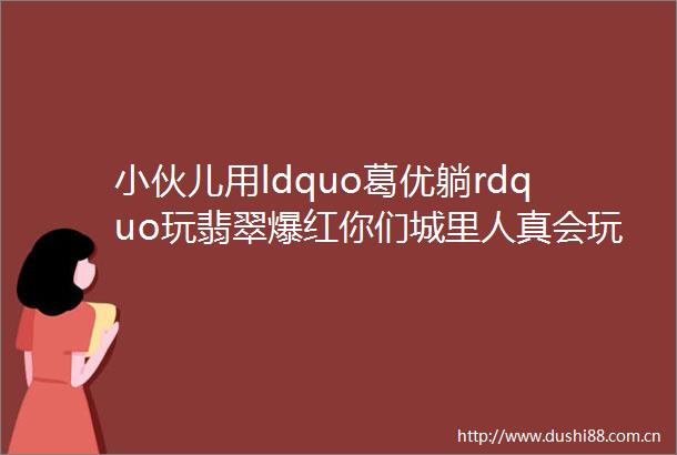小伙儿用ldquo葛优躺rdquo玩翡翠爆红你们城里人真会玩
