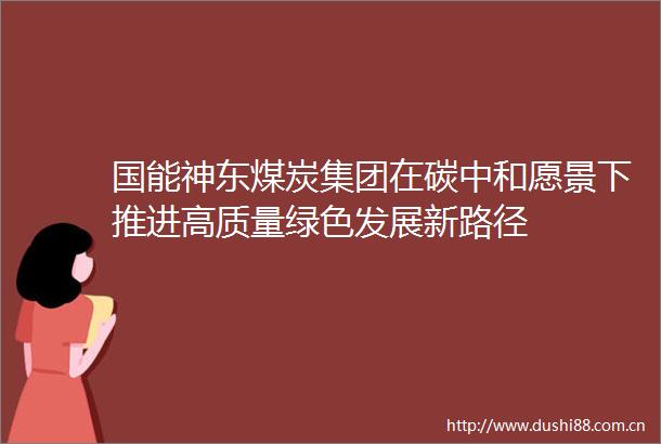 国能神东煤炭集团在碳中和愿景下推进高质量绿色发展新路径