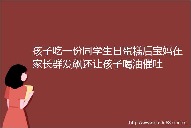 孩子吃一份同学生日蛋糕后宝妈在家长群发飙还让孩子喝油催吐