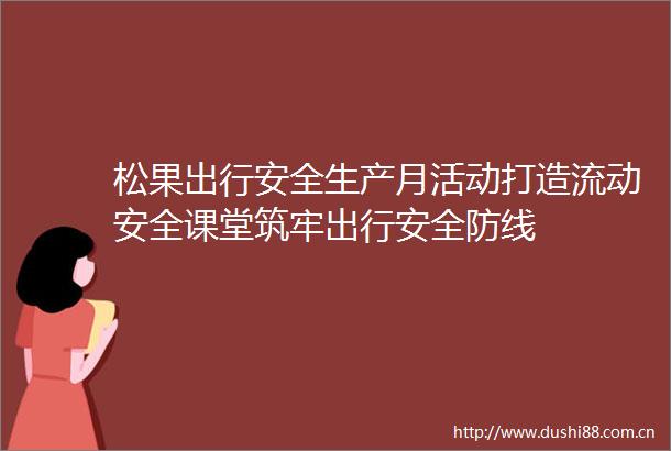 松果出行安全生产月活动打造流动安全课堂筑牢出行安全防线