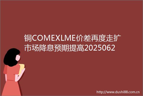 铜COMEXLME价差再度走扩市场降息预期提高20250627