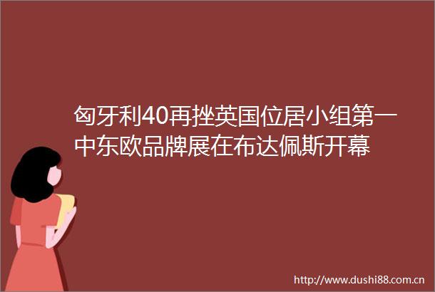 匈牙利40再挫英国位居小组第一中东欧品牌展在布达佩斯开幕