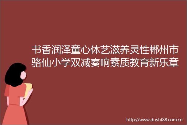 书香润泽童心体艺滋养灵性郴州市骆仙小学双减奏响素质教育新乐章