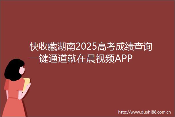 快收藏湖南2025高考成绩查询一键通道就在晨视频APP