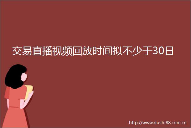 交易直播视频回放时间拟不少于30日